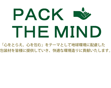PACK THE MIND 「心をとらえ、心を包む」をテーマとして地球環境に配慮した包装材を皆様に提供していき、快適な環境造りに貢献いたします。